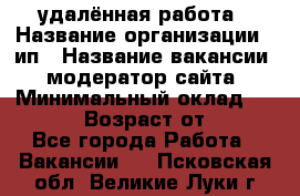 удалённая работа › Название организации ­ ип › Название вакансии ­ модератор сайта › Минимальный оклад ­ 39 500 › Возраст от ­ 18 - Все города Работа » Вакансии   . Псковская обл.,Великие Луки г.